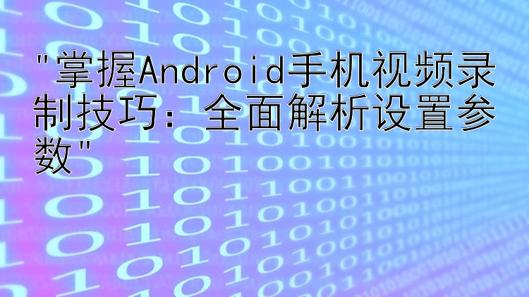 掌握Android手机视频录制技巧：全面解析设置参数