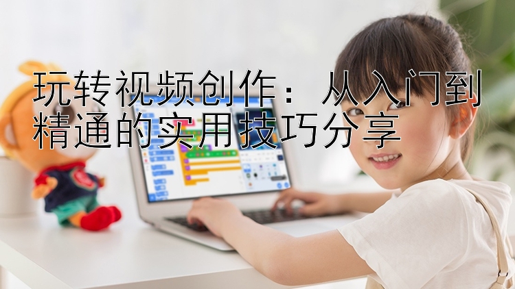 玩转视频创作：从入门到精通的实用技巧分享