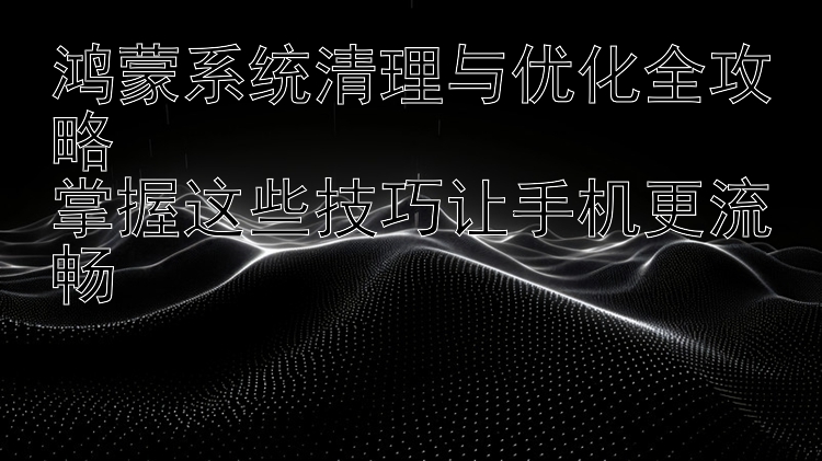 鸿蒙系统清理与优化全攻略  掌握这些技巧让手机更流畅