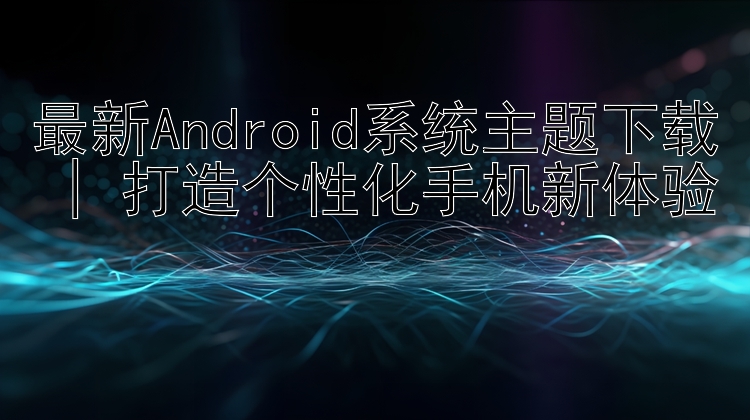 最新Android系统主题下载 | 打造个性化手机新体验