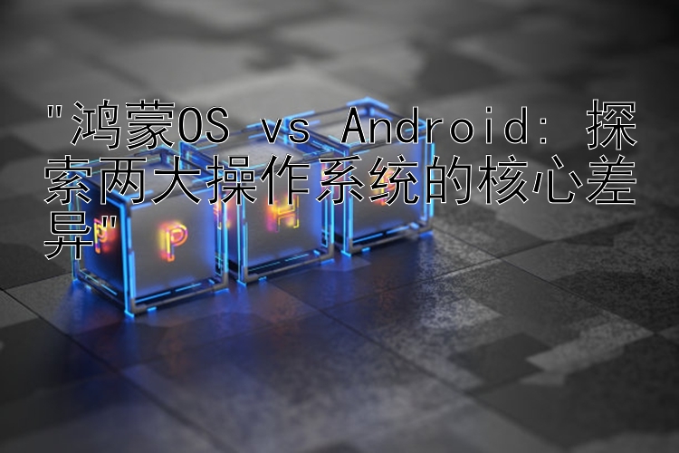 鸿蒙OS vs Android: 探索两大操作系统的核心差异