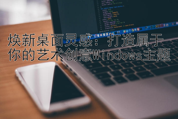 焕新桌面灵感：打造属于你的艺术创意Windows主题