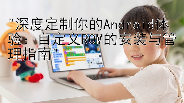 深度定制你的Android体验：自定义ROM的安装与管理指南