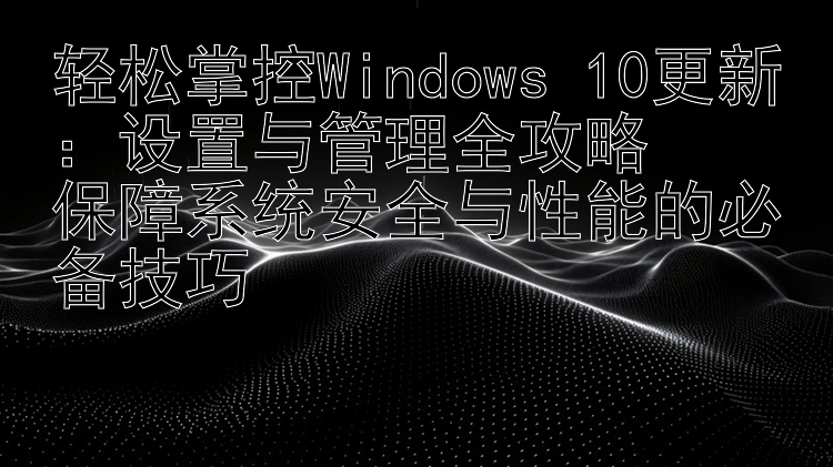 轻松掌控Windows 10更新：设置与管理全攻略  保障系统安全与性能的必备技巧