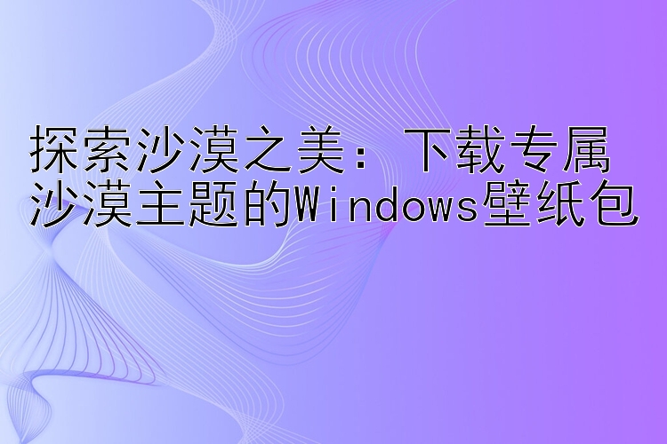 探索沙漠之美：下载专属沙漠主题的Windows壁纸包