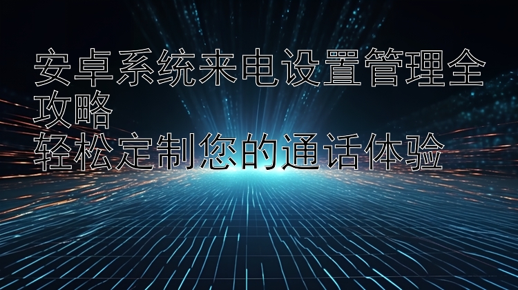 安卓系统来电设置管理全攻略  轻松定制您的通话体验