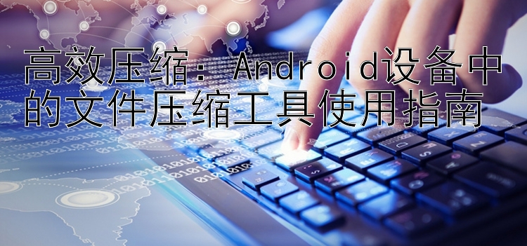 高效压缩：Android设备中的文件压缩工具使用指南