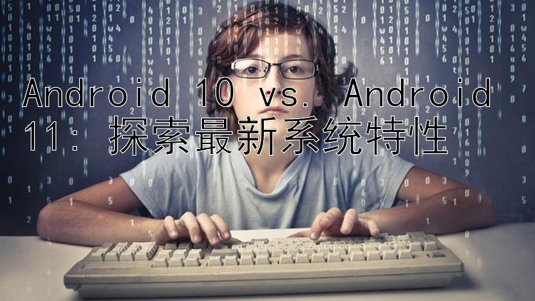 Android 10 vs. Android 11: 探索最新系统特性