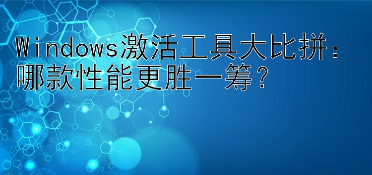 Windows激活工具大比拼：哪款性能更胜一筹？