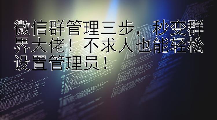 微信群管理三步，秒变群界大佬！不求人也能轻松设置管理员！