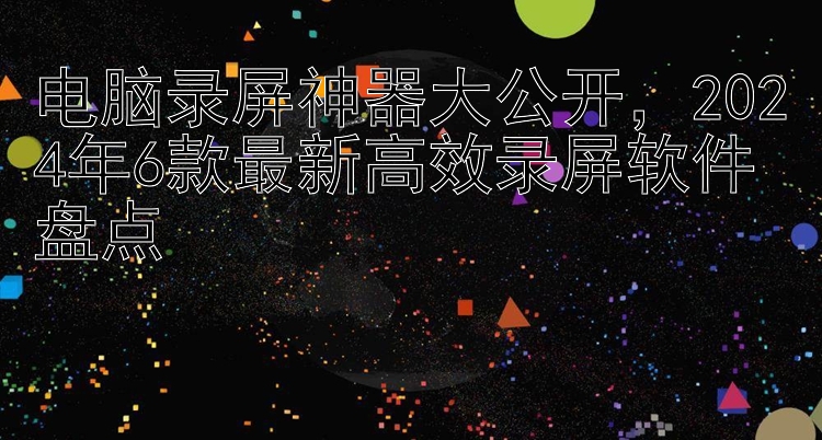 电脑录屏神器大公开，2024年6款最新高效录屏软件盘点