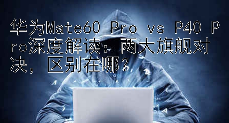 华为Mate60 Pro vs P40 Pro深度解读：两大旗舰对决，区别在哪？