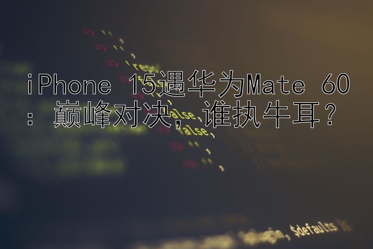 iPhone 15遇华为Mate 60：巅峰对决，谁执牛耳？