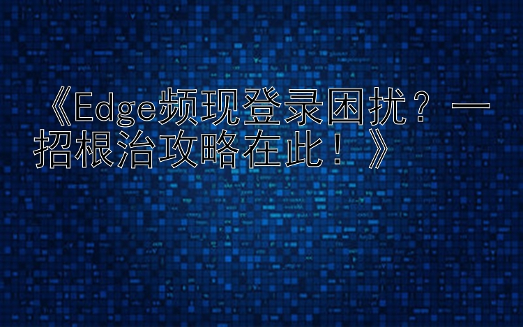 《Edge频现登录困扰？一招根治攻略在此！》