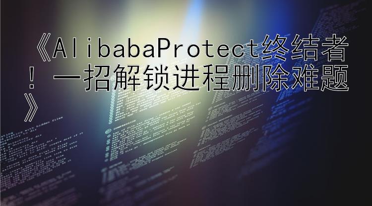  AlibabaProtect终结者！一招解锁进程删除难题 