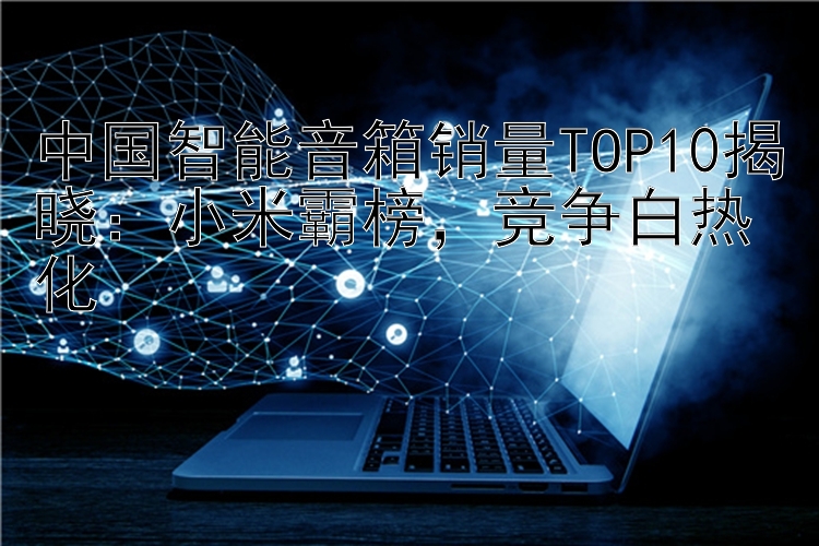 中国智能音箱销量TOP10揭晓：小米霸榜 竞争白热化