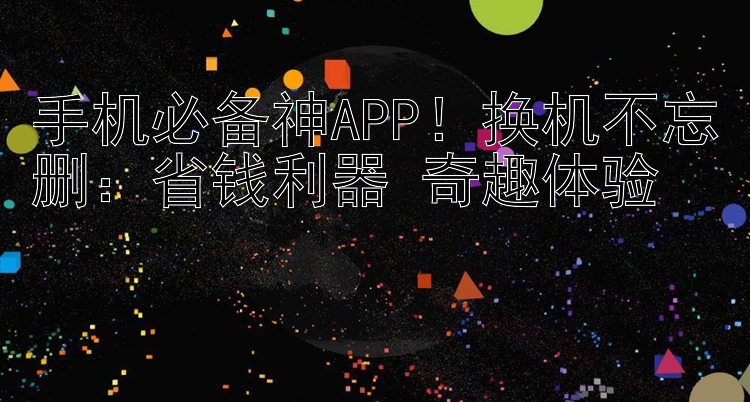 手机必备神APP！换机不忘删：省钱利器+奇趣体验