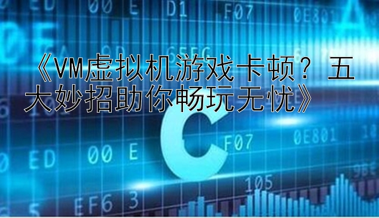  VM虚拟机游戏卡顿？五大妙招助你畅玩无忧 