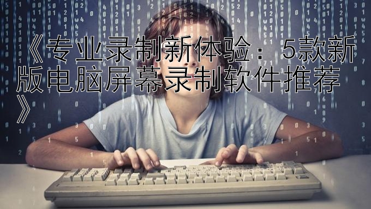  专业录制新体验：5款新版电脑屏幕录制软件推荐 