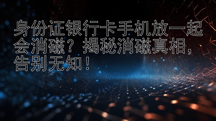 身份证银行卡手机放一起会消磁？揭秘消磁真相，告别无知！