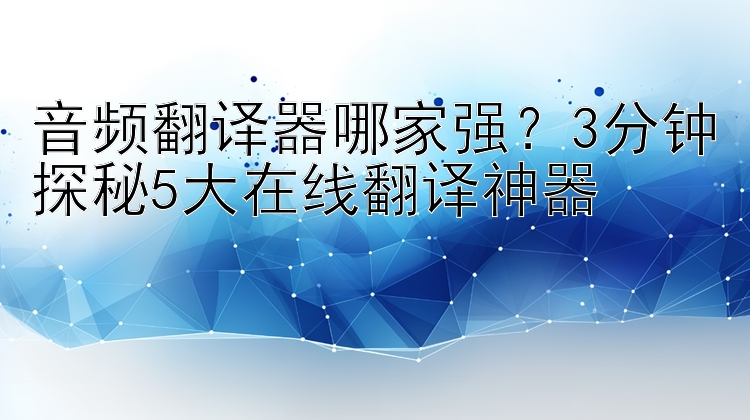 音频翻译器哪家强？3分钟探秘5大在线翻译神器