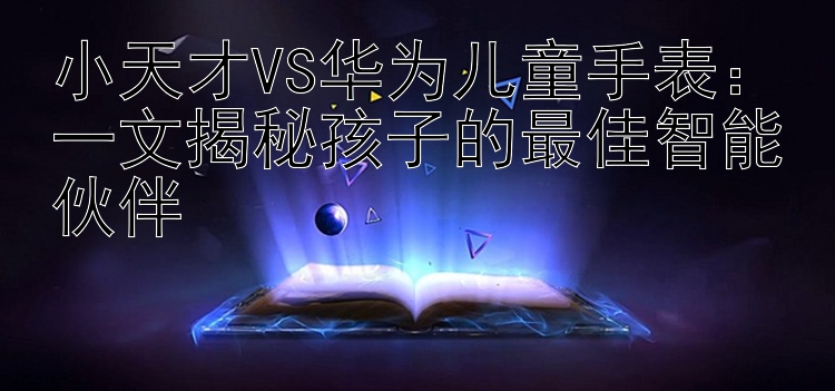 小天才VS华为儿童手表：一文揭秘孩子的最佳智能伙伴