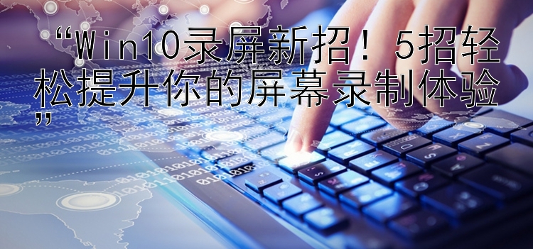  Win10录屏新招！5招轻松提升你的屏幕录制体验 