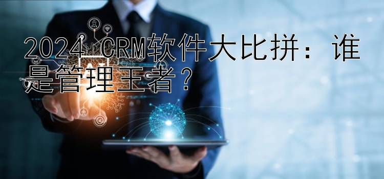 2024 CRM软件大比拼：谁是管理王者？